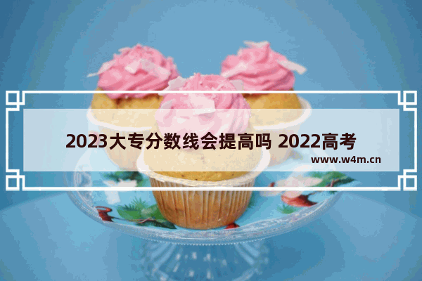 2023大专分数线会提高吗 2022高考分数线会变吗