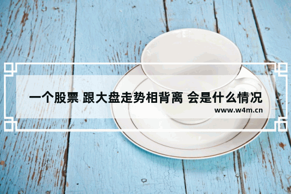 一个股票 跟大盘走势相背离 会是什么情况 股票行情最新消息未来走势