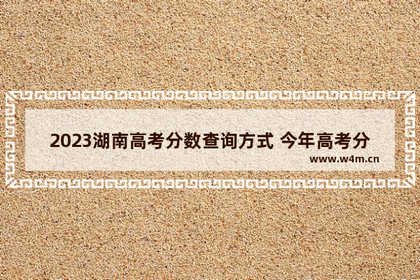 2023湖南高考分数查询方式 今年高考分数线查询湖南