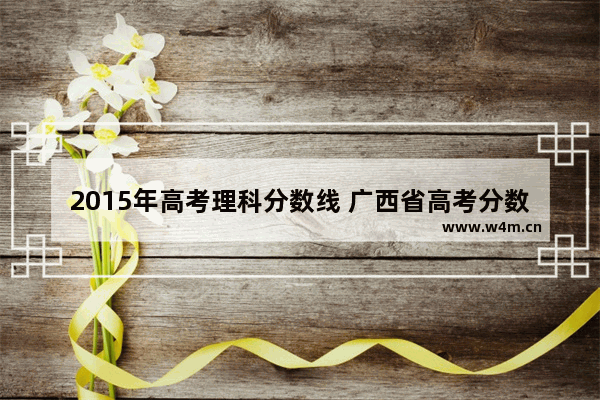 2015年高考理科分数线 广西省高考分数线2015