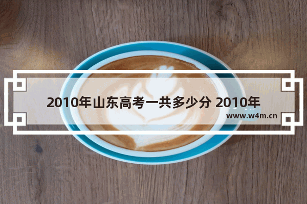 2010年山东高考一共多少分 2010年高考分数线文科