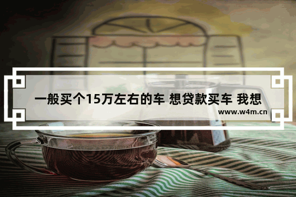 一般买个15万左右的车 想贷款买车 我想一般首付多少钱_我想买辆11万的车 首付5万供3年 月供多少