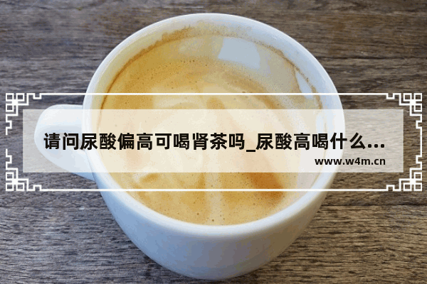 请问尿酸偏高可喝肾茶吗_尿酸高喝什么茶为宜