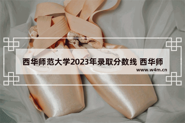 西华师范大学2023年录取分数线 西华师范历年高考分数线