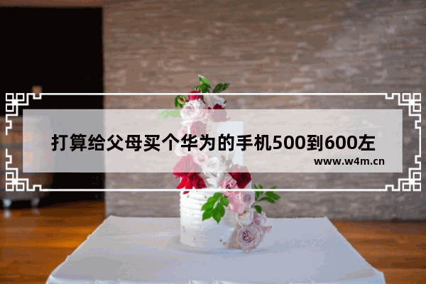 打算给父母买个华为的手机500到600左右 有什么好的推荐_2022性价比高适合爸妈用的华为手机2000左右