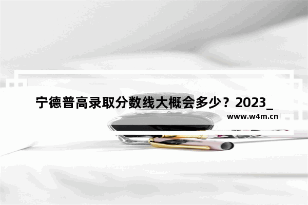 宁德普高录取分数线大概会多少？2023_宁德2020年中考录取分数线