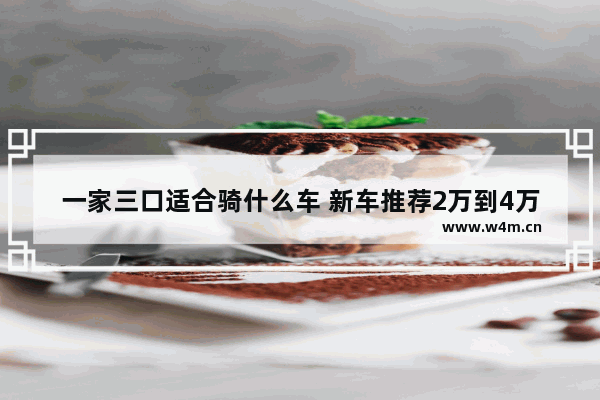 一家三口适合骑什么车 新车推荐2万到4万三口之家适合开什么车型好呢