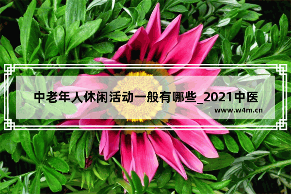 中老年人休闲活动一般有哪些_2021中医药法宣传知识内容