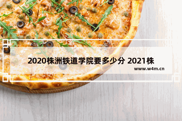 2020株洲铁道学院要多少分 2021株洲高考分数线