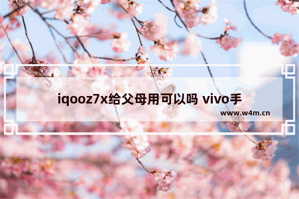 iqooz7x给父母用可以吗 vivo手机推荐性价比高给长辈用