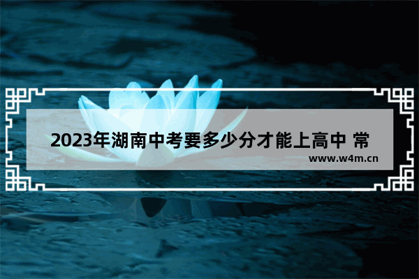 2023年湖南中考要多少分才能上高中 常德石门县高考分数线