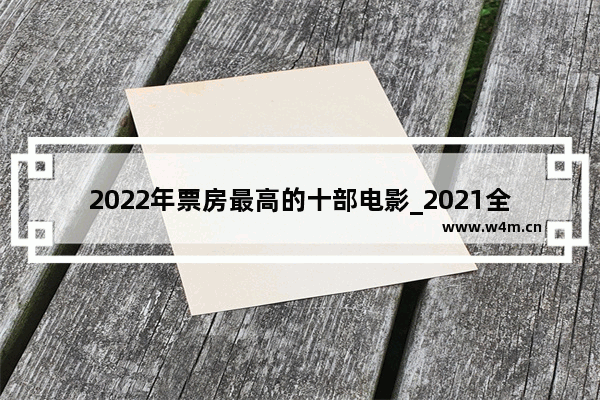 2022年票房最高的十部电影_2021全球电影票房排行前十名