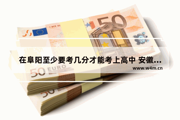 在阜阳至少要考几分才能考上高中 安徽省高考分数线阜阳