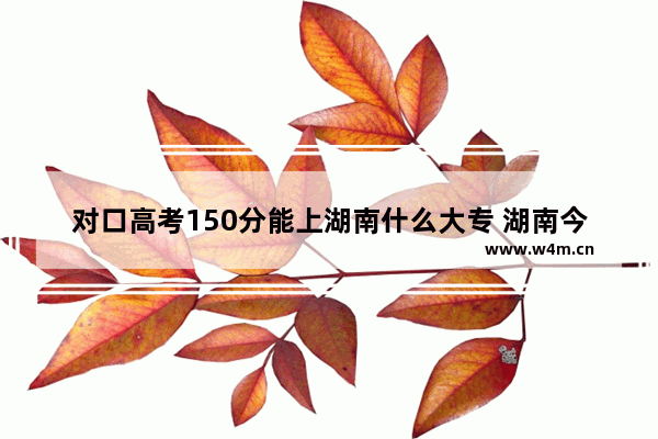 对口高考150分能上湖南什么大专 湖南今年高考分数线专科