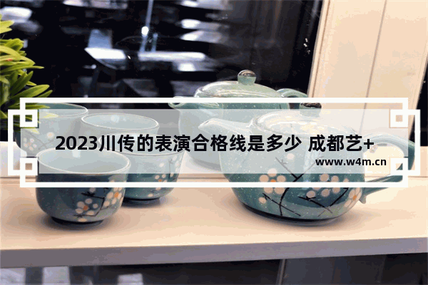 2023川传的表演合格线是多少 成都艺+++高考分数线