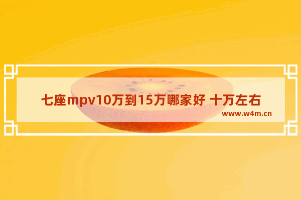 七座mpv10万到15万哪家好 十万左右七座新车推荐一下车型有哪些呢