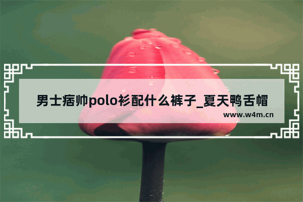 男士痞帅polo衫配什么裤子_夏天鸭舌帽什么颜色好