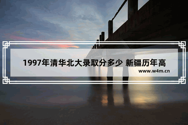 1997年清华北大录取分多少 新疆历年高考分数线1997