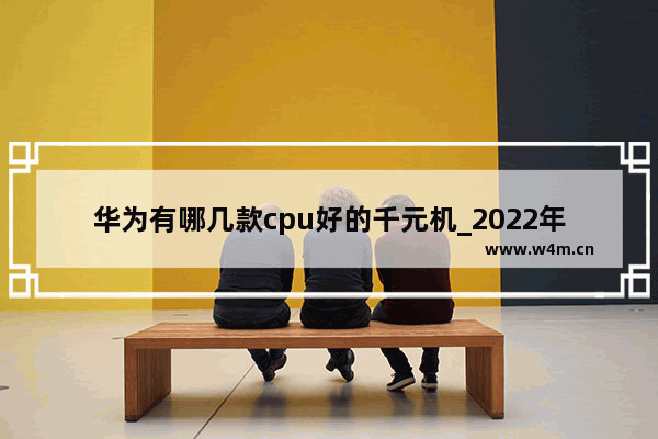 华为有哪几款cpu好的千元机_2022年华为1500元左右的手机推荐