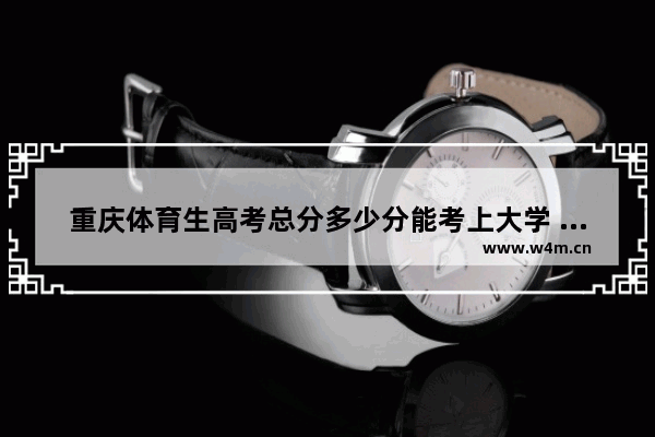 重庆体育生高考总分多少分能考上大学 重庆体育生高考分数线2022