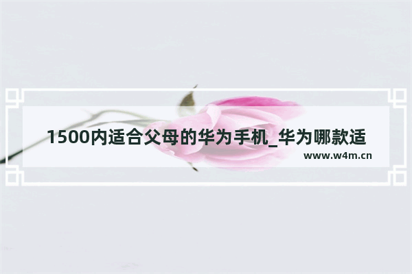 1500内适合父母的华为手机_华为哪款适合老人用