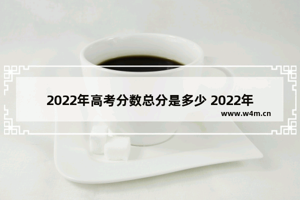 2022年高考分数总分是多少 2022年高考分数线集锦