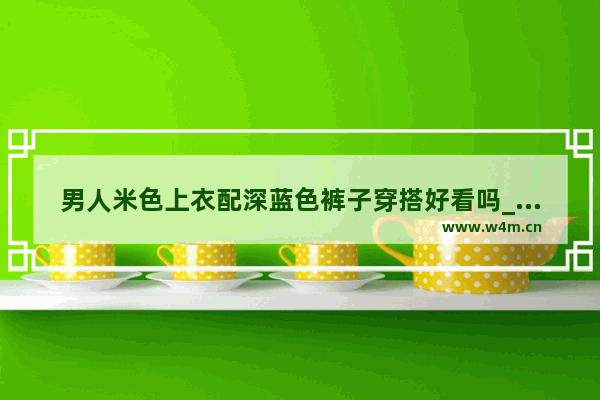 男人米色上衣配深蓝色裤子穿搭好看吗_米白色裤子可以搭配什么上衣男士