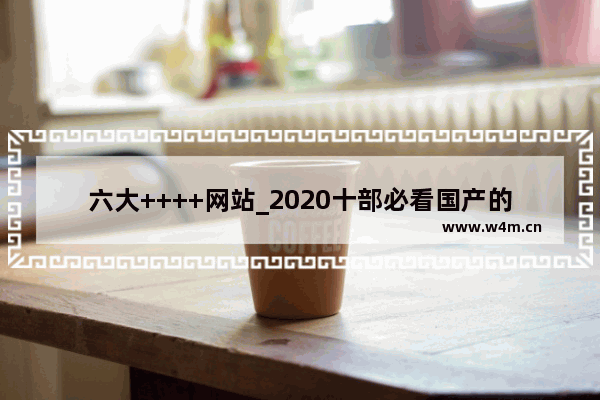 六大++++网站_2020十部必看国产的电影免费