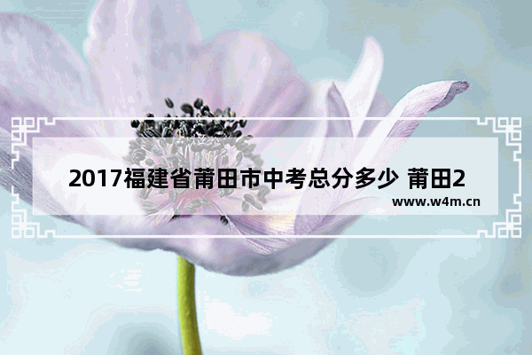 2017福建省莆田市中考总分多少 莆田2017年高考分数线