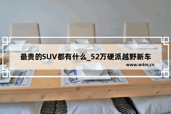 最贵的SUV都有什么_52万硬派越野新车推荐哪款好呢