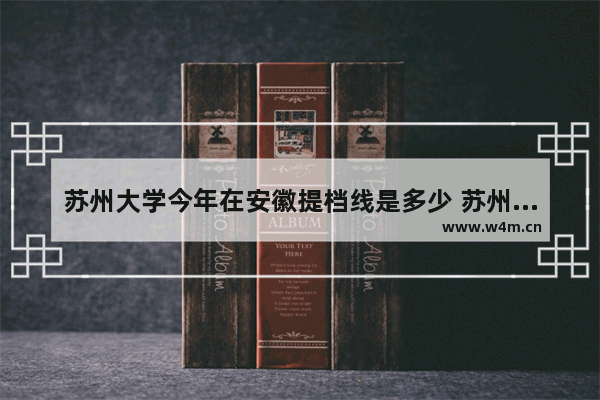 苏州大学今年在安徽提档线是多少 苏州大学高考分数线 新闻