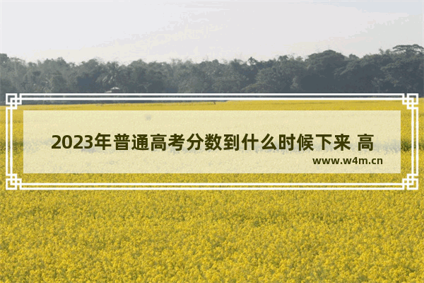 2023年普通高考分数到什么时候下来 高考分数线跟成绩哪个先出