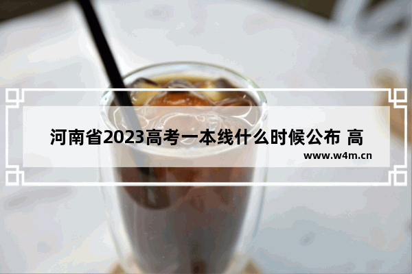 河南省2023高考一本线什么时候公布 高考分数线公布的时间河南