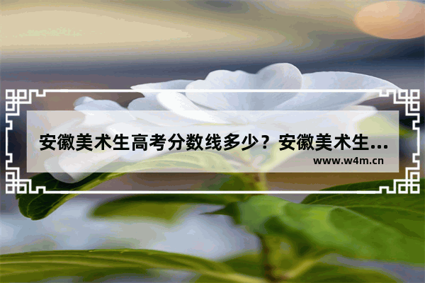 安徽美术生高考分数线多少？安徽美术生高考分数怎么算 安徽今年美术高考分数线