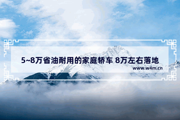 5~8万省油耐用的家庭轿车 8万左右落地新车推荐哪款车型耐用一点