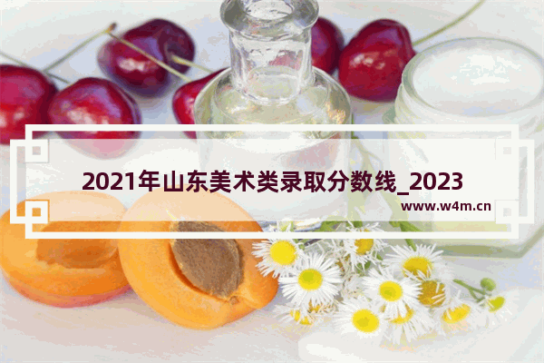 2021年山东美术类录取分数线_2023山东高考艺术生怎么算分数