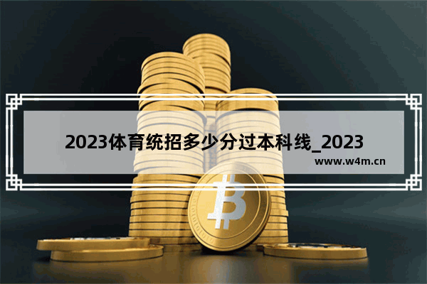 2023体育统招多少分过本科线_2023体育特长生多少分过本科线