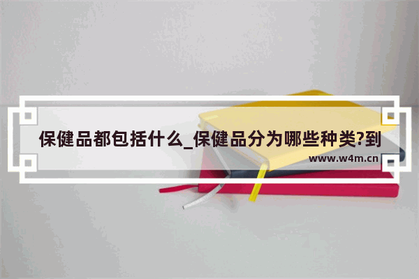 保健品都包括什么_保健品分为哪些种类?到底由谁审批 各类的批准文号各是什么格式