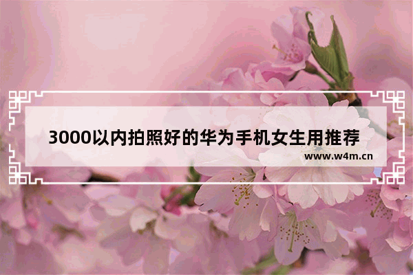 3000以内拍照好的华为手机女生用推荐 一千左右华为手机推荐女生用什么