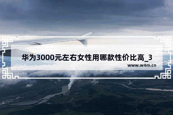 华为3000元左右女性用哪款性价比高_3000元左右的手机女性用哪款性价比高啊目前