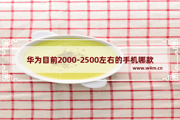 华为目前2000-2500左右的手机哪款性价比比较高_2021年2000左右华为性价比高手机