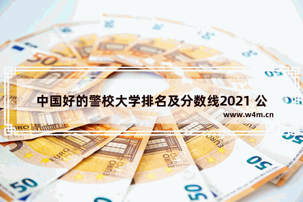 中国好的警校大学排名及分数线2021 公安类院校高考分数线排名