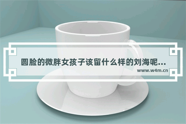 圆脸的微胖女孩子该留什么样的刘海呢？齐刘海？还是偏刘海呢 圆脸微胖女生穿搭