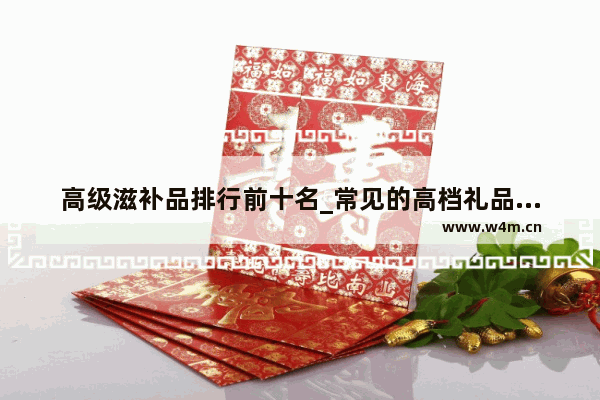 高级滋补品排行前十名_常见的高档礼品有哪些