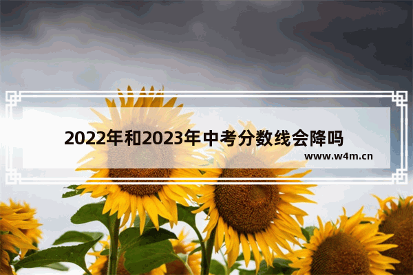 2022年和2023年中考分数线会降吗 2023高考分数线会下降吗