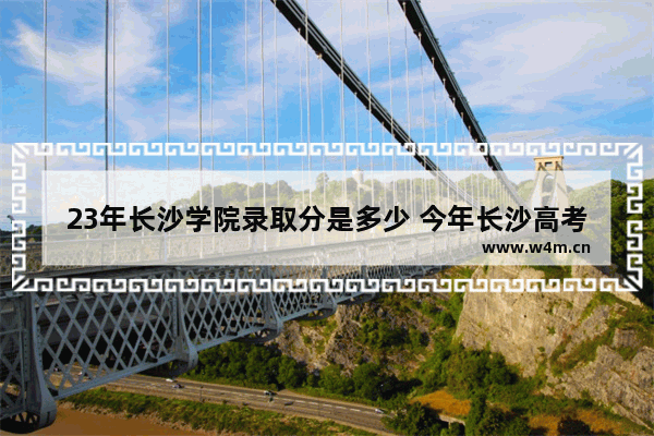 23年长沙学院录取分是多少 今年长沙高考分数线预测