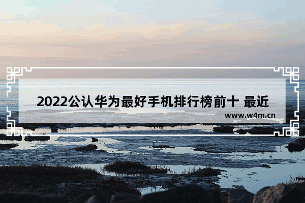 2022公认华为最好手机排行榜前十 最近华为手机推荐排行榜有哪些