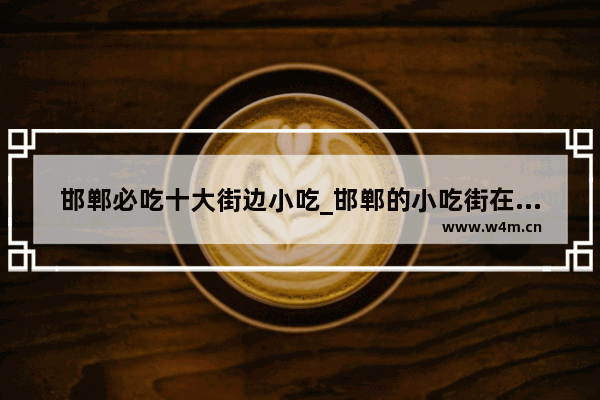 邯郸必吃十大街边小吃_邯郸的小吃街在哪里