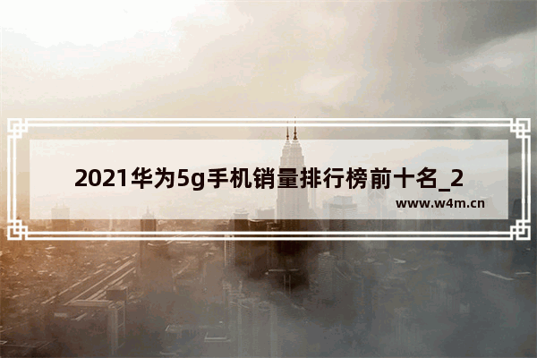 2021华为5g手机销量排行榜前十名_2021国产手机5g性价比排行榜