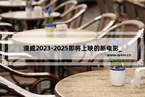 漫威2023-2025即将上映的新电影_漫威今年的电影